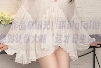 推女神 – 作品集曝光!琪琪qlql的秘密下载,绝对让你大喊‘这才是生活啊’!